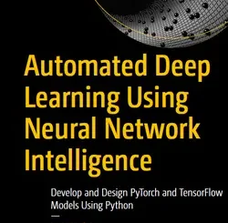Automated Deep Learning Using Neural Network Intelligence: Develop and Design PyTorch and TensorFlow Models Using Python