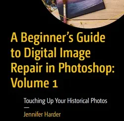 A Beginner’s Guide to Digital Image Repair in Photoshop: Volume 1: Touching Up Your Historical Photos
