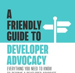 A Friendly Guide to Developer Advocacy: Everything You Need to Know to Become a Developer Advocate and Crush Your First 90 Days