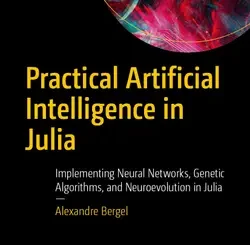 Practical Artificial Intelligence in Julia: Implementing Neural Networks, Genetic Algorithms, and Neuroevolution in Julia